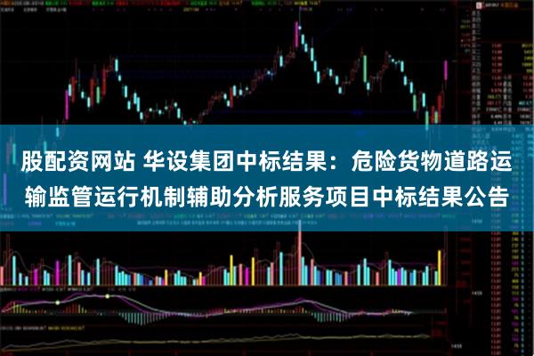 股配资网站 华设集团中标结果：危险货物道路运输监管运行机制辅助分析服务项目中标结果公告