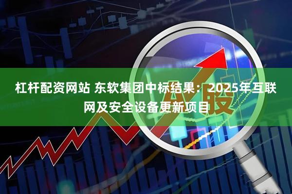 杠杆配资网站 东软集团中标结果：2025年互联网及安全设备更新项目