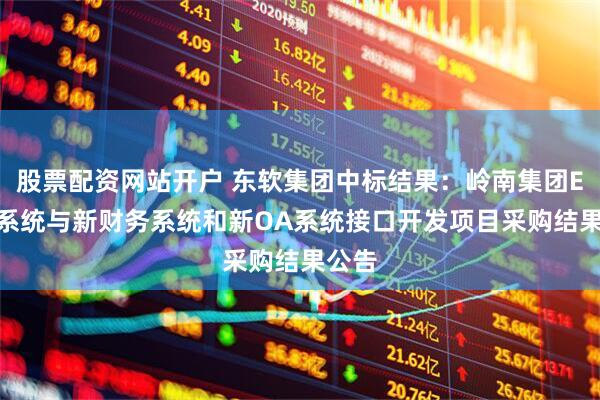 股票配资网站开户 东软集团中标结果：岭南集团E-HR系统与新财务系统和新OA系统接口开发项目采购结果公告