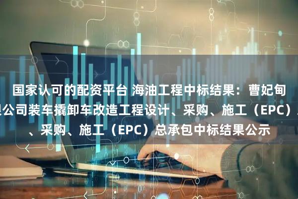 国家认可的配资平台 海油工程中标结果：曹妃甸新天液化天然气有限公司装车撬卸车改造工程设计、采购、施工（EPC）总承包中标结果公示