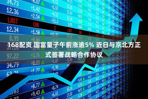 168配资 国富量子午前涨逾5% 近日与京北方正式签署战略合作协议