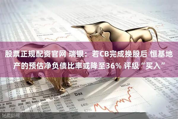 股票正规配资官网 瑞银：若CB完成换股后 恒基地产的预估净负债比率或降至36% 评级“买入”