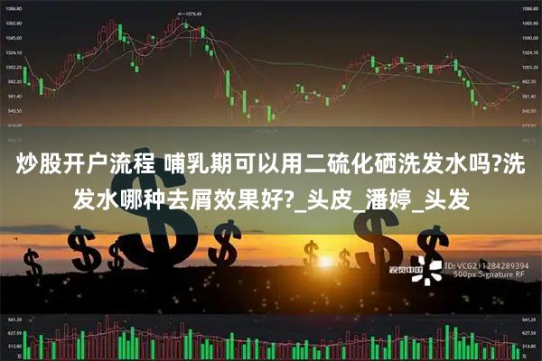 炒股开户流程 哺乳期可以用二硫化硒洗发水吗?洗发水哪种去屑效果好?_头皮_潘婷_头发