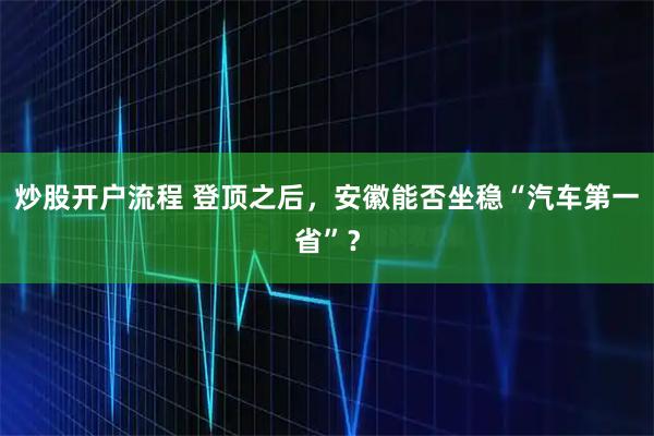 炒股开户流程 登顶之后，安徽能否坐稳“汽车第一省”？
