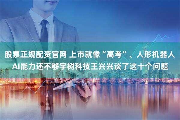 股票正规配资官网 上市就像“高考”、人形机器人AI能力还不够宇树科技王兴兴谈了这十个问题
