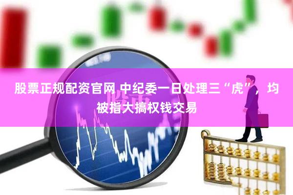 股票正规配资官网 中纪委一日处理三“虎”，均被指大搞权钱交易