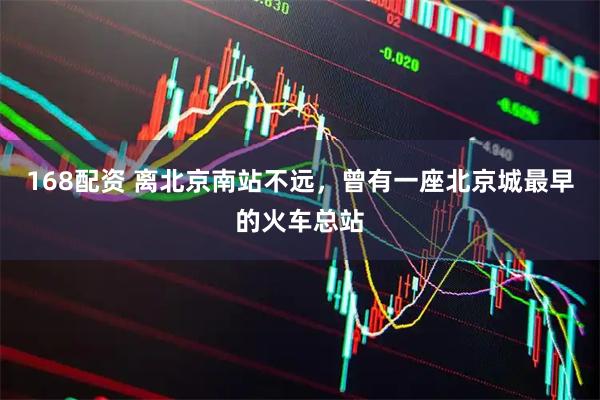168配资 离北京南站不远，曾有一座北京城最早的火车总站