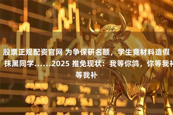 股票正规配资官网 为争保研名额，学生竟材料造假、抹黑同学……2025 推免现状：我等你鸽，你等我补