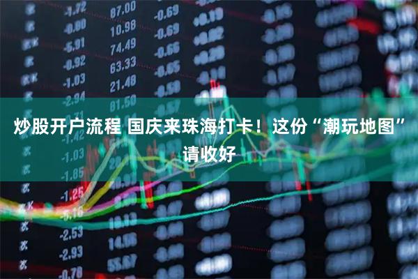 炒股开户流程 国庆来珠海打卡！这份“潮玩地图”请收好
